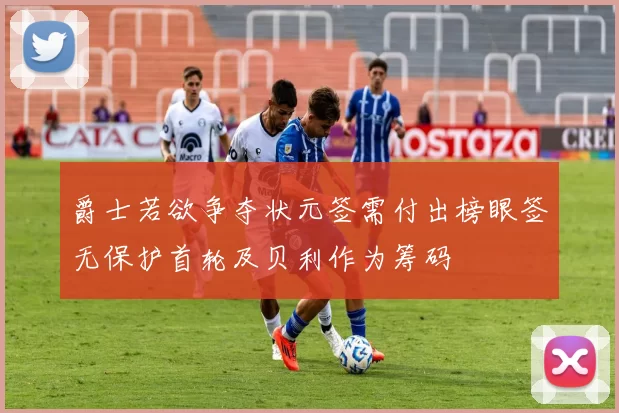 爵士若欲争夺状元签需付出榜眼签无保护首轮及贝利作为筹码