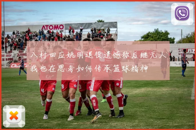 八村回应姚明退役遗憾称后继无人我也在思考如何传承篮球精神