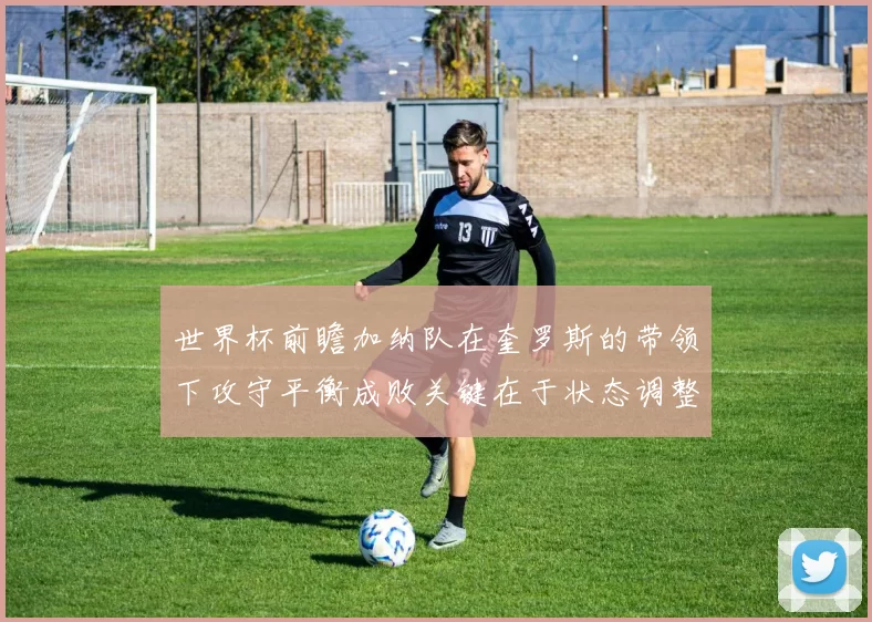 世界杯前瞻加纳队在奎罗斯的带领下攻守平衡成败关键在于状态调整