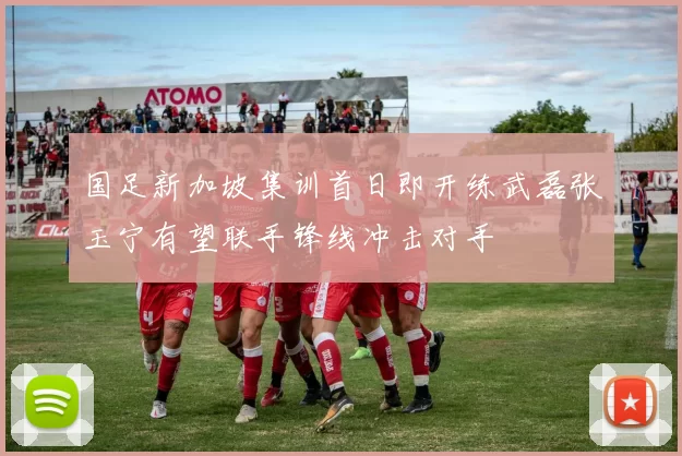 国足新加坡集训首日即开练武磊张玉宁有望联手锋线冲击对手