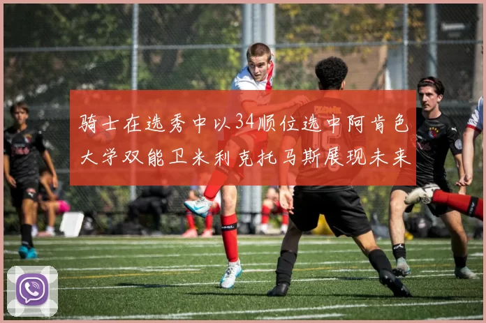 骑士在选秀中以34顺位选中阿肯色大学双能卫米利克托马斯展现未来潜力
