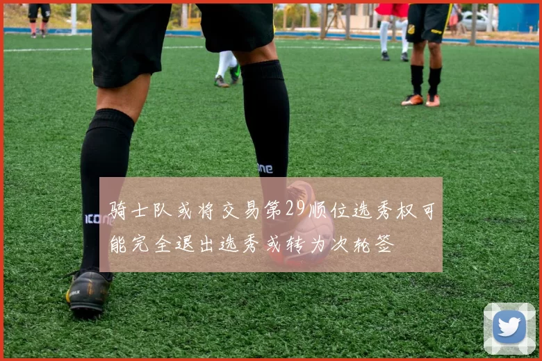 骑士队或将交易第29顺位选秀权可能完全退出选秀或转为次轮签