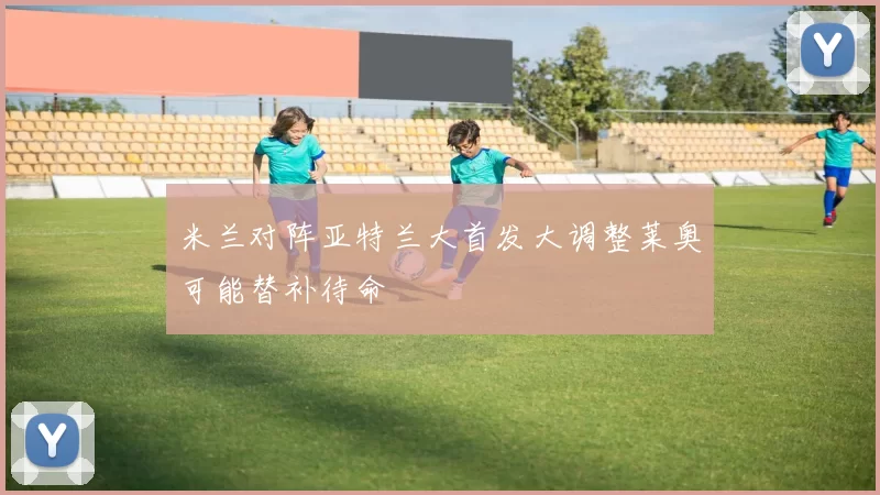 米兰对阵亚特兰大首发大调整莱奥可能替补待命