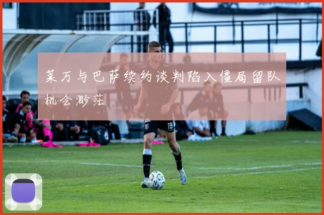 莱万与巴萨续约谈判陷入僵局留队机会渺茫