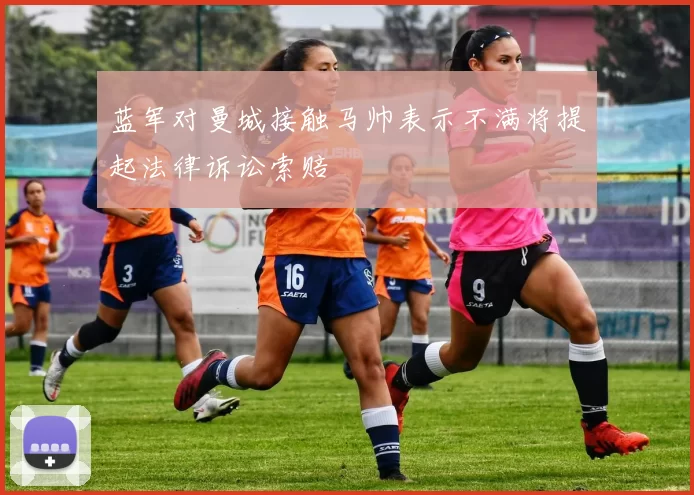 蓝军对曼城接触马帅表示不满将提起法律诉讼索赔