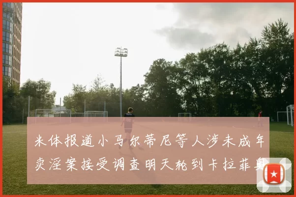 米体报道小马尔蒂尼等人涉未成年卖淫案接受调查明天轮到卡拉菲奥里接受问询
