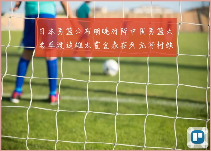 日本男篮公布明晚对阵中国男篮大名单渡边雄太霍金森在列无河村缺席