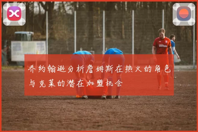乔约翰逊分析詹姆斯在热火的角色与克莱的潜在加盟机会