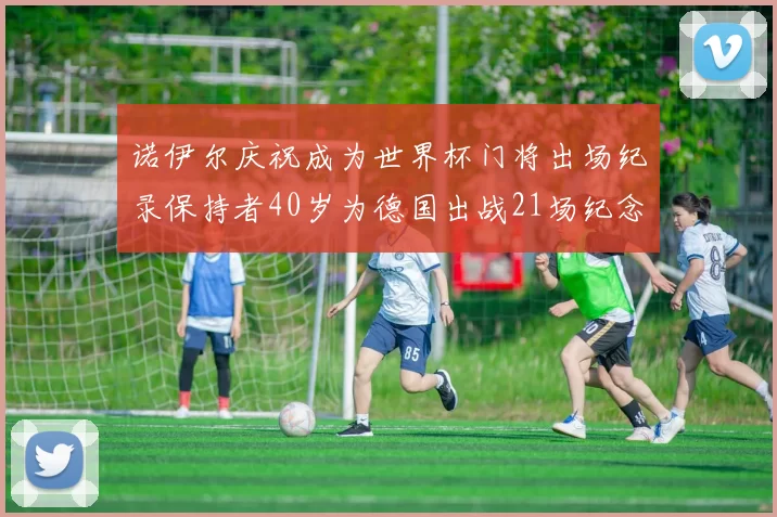 诺伊尔庆祝成为世界杯门将出场纪录保持者40岁为德国出战21场纪念照曝光