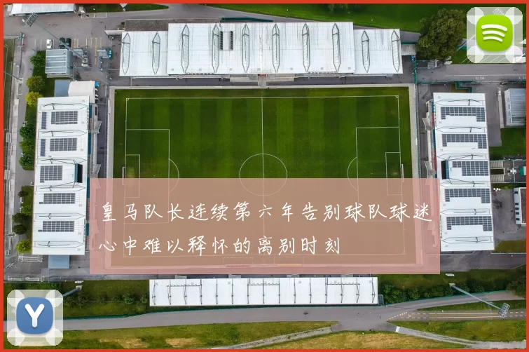 皇马队长连续第六年告别球队球迷心中难以释怀的离别时刻