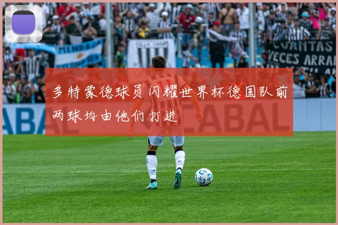 多特蒙德球员闪耀世界杯德国队前两球均由他们打进