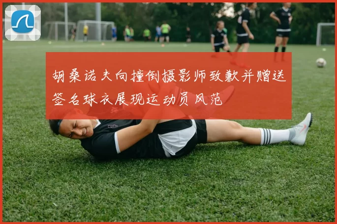 胡桑诺夫向撞倒摄影师致歉并赠送签名球衣展现运动员风范