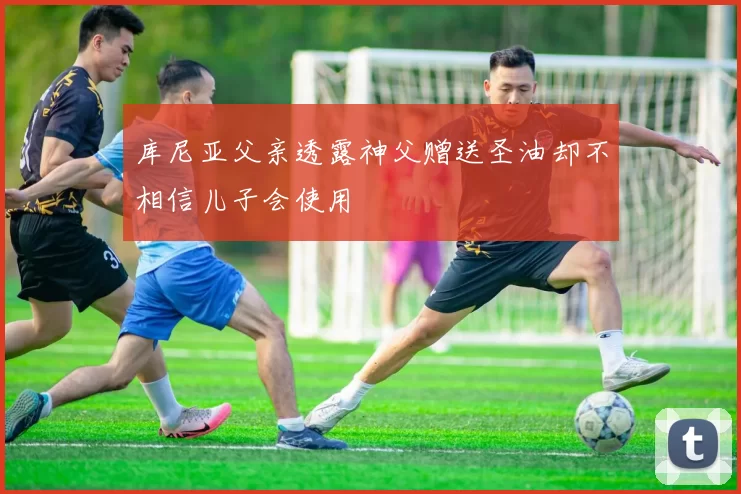库尼亚父亲透露神父赠送圣油却不相信儿子会使用